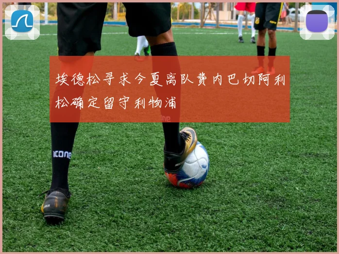 埃德松寻求今夏离队费内巴切阿利松确定留守利物浦