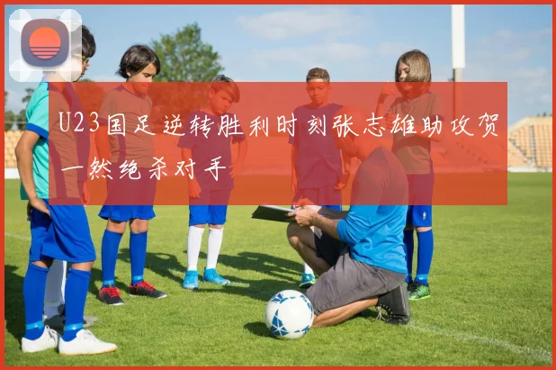 U23国足逆转胜利时刻张志雄助攻贺一然绝杀对手