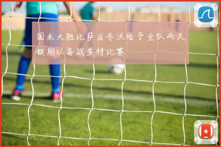 国米大胜比萨后齐沃给予全队两天假期以备战多特比赛