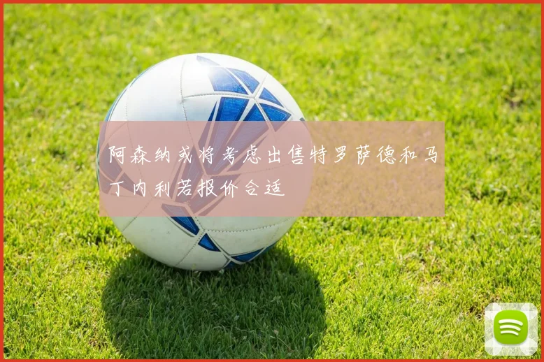 阿森纳或将考虑出售特罗萨德和马丁内利若报价合适
