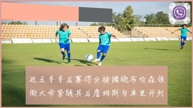 近五季季后赛得分榜揭晓布伦森领衔大帝紧随其后詹姆斯与库里并列第四