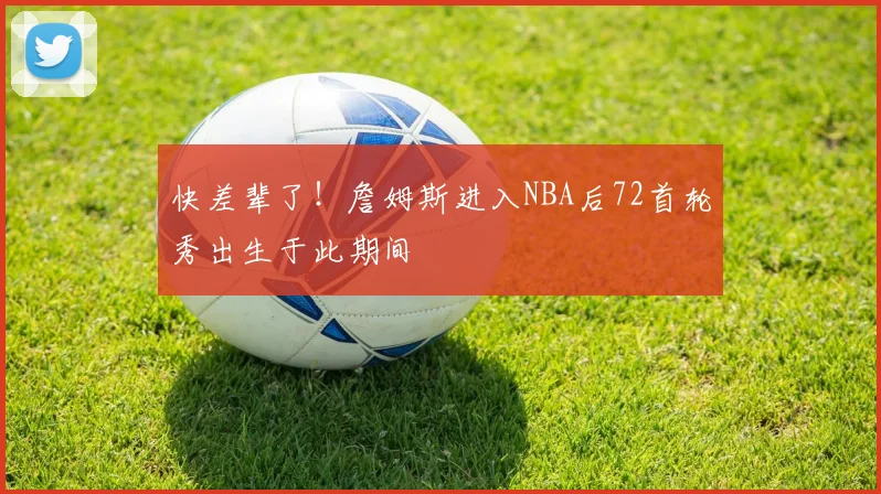 快差辈了！詹姆斯进入NBA后72首轮秀出生于此期间