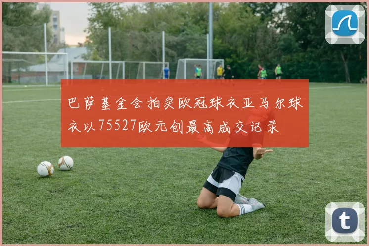 巴萨基金会拍卖欧冠球衣亚马尔球衣以75527欧元创最高成交记录