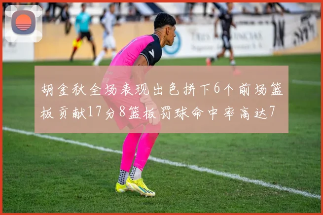 胡金秋全场表现出色拼下6个前场篮板贡献17分8篮板罚球命中率高达75