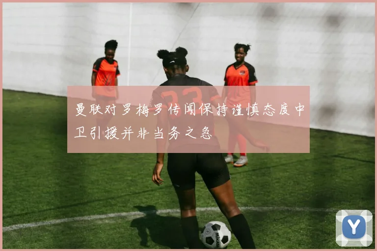 曼联对罗梅罗传闻保持谨慎态度中卫引援并非当务之急