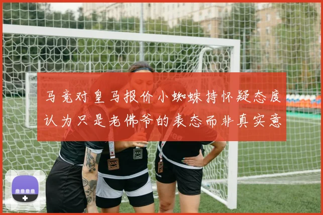 马竞对皇马报价小蜘蛛持怀疑态度认为只是老佛爷的表态而非真实意图