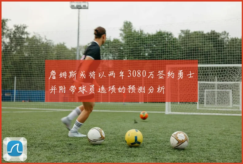 詹姆斯或将以两年3080万签约勇士并附带球员选项的预测分析