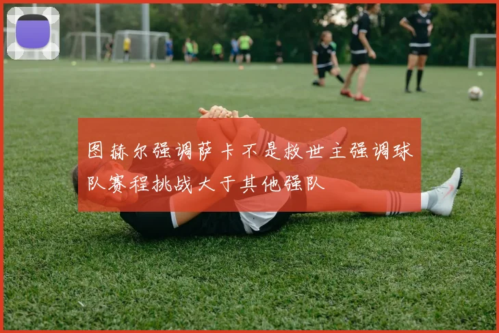 图赫尔强调萨卡不是救世主强调球队赛程挑战大于其他强队