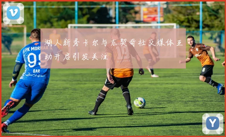 湖人新秀卡尔与东契奇社交媒体互动开启引发关注