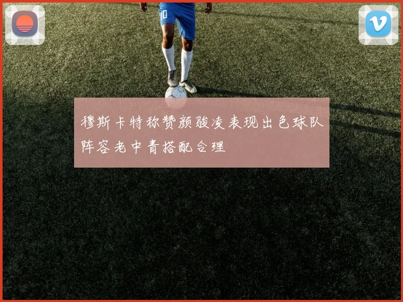 穆斯卡特称赞颜骏凌表现出色球队阵容老中青搭配合理