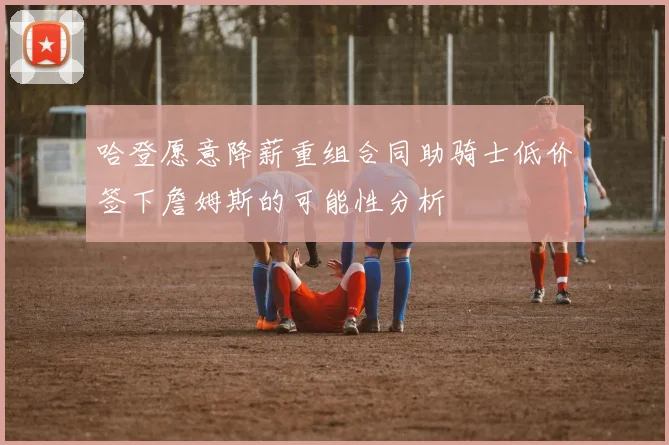 哈登愿意降薪重组合同助骑士低价签下詹姆斯的可能性分析