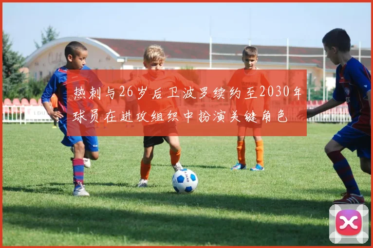 热刺与26岁后卫波罗续约至2030年球员在进攻组织中扮演关键角色