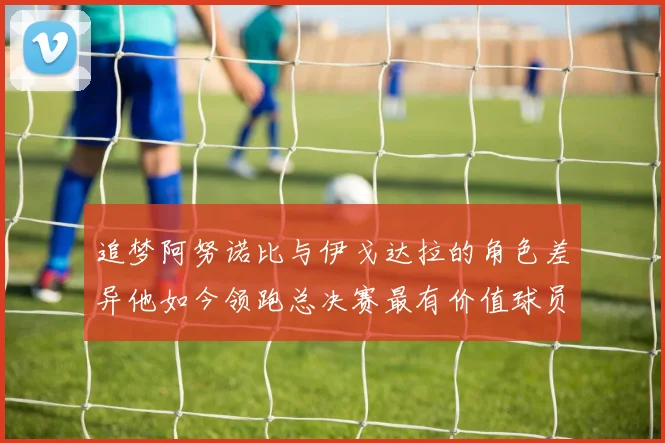 追梦阿努诺比与伊戈达拉的角色差异他如今领跑总决赛最有价值球员