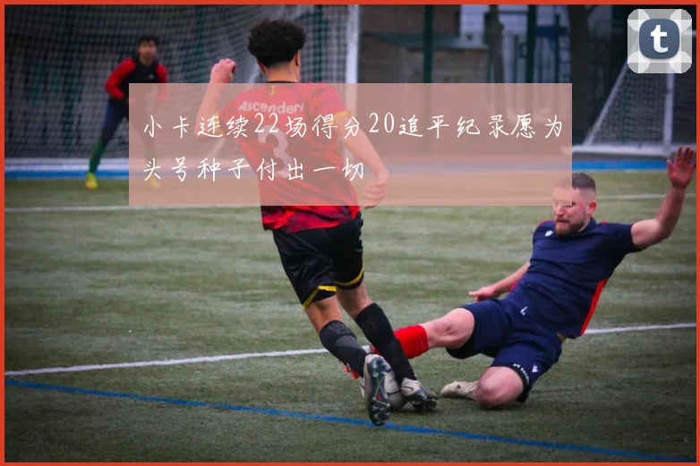 小卡连续22场得分20追平纪录愿为头号种子付出一切