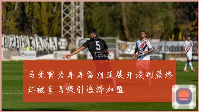马竞曾为库库雷利亚展开谈判最终却被皇马吸引选择加盟