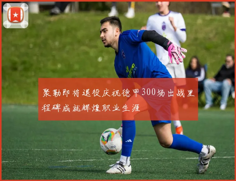 聚勒即将退役庆祝德甲300场出战里程碑成就辉煌职业生涯