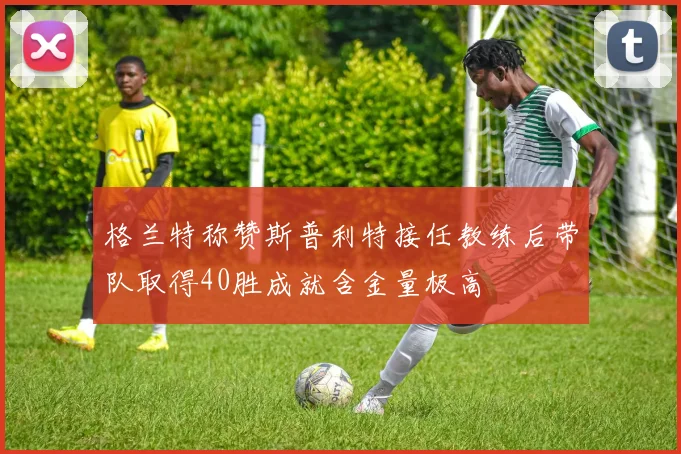 格兰特称赞斯普利特接任教练后带队取得40胜成就含金量极高