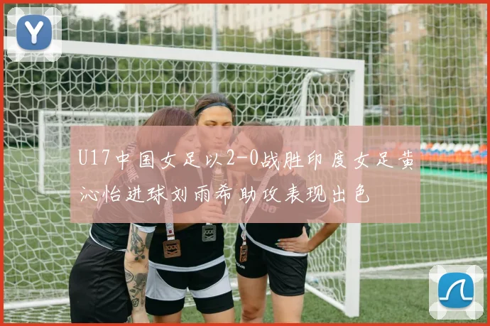 U17中国女足以2-0战胜印度女足黄沁怡进球刘雨希助攻表现出色