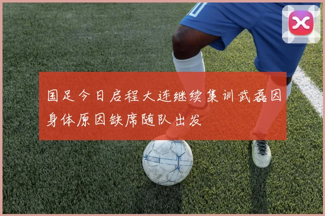 国足今日启程大连继续集训武磊因身体原因缺席随队出发