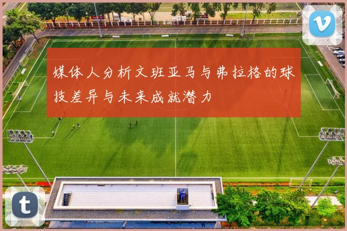 媒体人分析文班亚马与弗拉格的球技差异与未来成就潜力