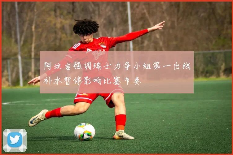 阿坎吉强调瑞士力争小组第一出线补水暂停影响比赛节奏