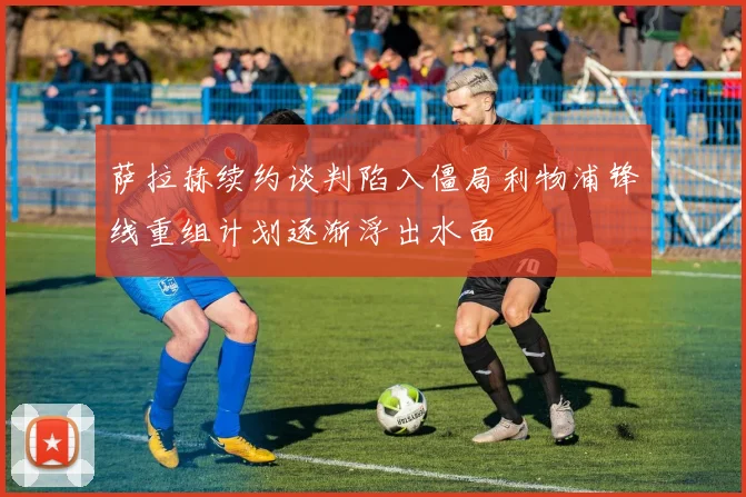 萨拉赫续约谈判陷入僵局利物浦锋线重组计划逐渐浮出水面