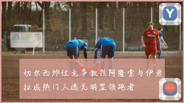 切尔西帅位竞争激烈阿隆索与伊劳拉成热门人选无明显领跑者