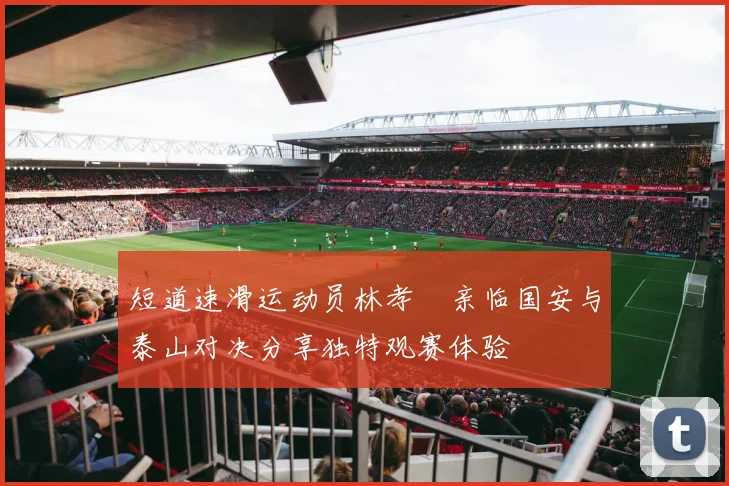 短道速滑运动员林孝埈亲临国安与泰山对决分享独特观赛体验
