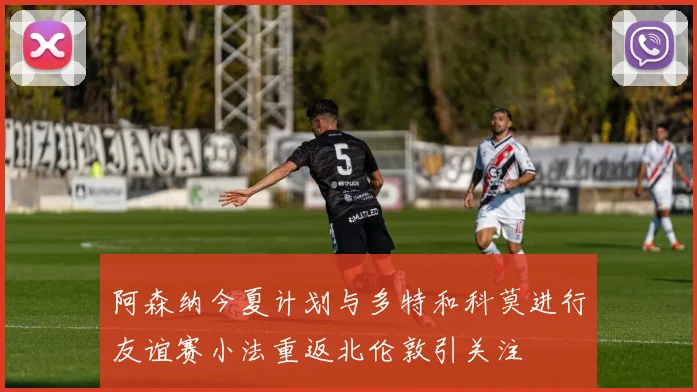 阿森纳今夏计划与多特和科莫进行友谊赛小法重返北伦敦引关注